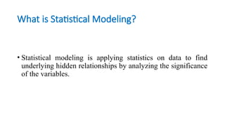 What is Statistical Modeling?
• Statistical modeling is applying statistics on data to find
underlying hidden relationships by analyzing the significance
of the variables.
 