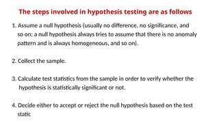 The steps involved in hypothesis testing are as follows
1. Assume a null hypothesis (usually no difference, no significance, and
so on; a null hypothesis always tries to assume that there is no anomaly
pattern and is always homogeneous, and so on).
2. Collect the sample.
3. Calculate test statistics from the sample in order to verify whether the
hypothesis is statistically significant or not.
4. Decide either to accept or reject the null hypothesis based on the test
static
 