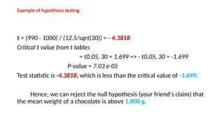 Example of hypothesis testing:
t = (990 - 1000) / (12.5/sqrt(30)) = - 4.3818
Critical t value from t tables
= t0.05, 30 = 1.699 => - t0.05, 30 = -1.699
P-value = 7.03 e-05
Test statistic is -4.3818, which is less than the critical value of -1.699.
Hence, we can reject the null hypothesis (your friend's claim) that
the mean weight of a chocolate is above 1,000 g.
 