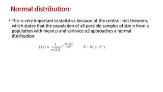 Normal distribution:
• This is very important in statistics because of the central limit theorem,
which states that the population of all possible samples of size n from a
population with mean μ and variance σ2 approaches a normal
distribution:
 
