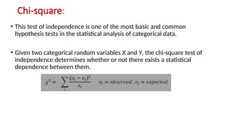 Chi-square:
• This test of independence is one of the most basic and common
hypothesis tests in the statistical analysis of categorical data.
• Given two categorical random variables X and Y, the chi-square test of
independence determines whether or not there exists a statistical
dependence between them.
 
