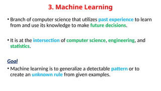 3. Machine Learning
• Branch of computer science that utilizes past experience to learn
from and use its knowledge to make future decisions.
• It is at the intersection of computer science, engineering, and
statistics.
Goal
• Machine learning is to generalize a detectable pattern or to
create an unknown rule from given examples.
 