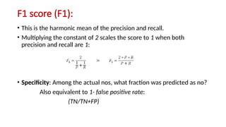 F1 score (F1):
• This is the harmonic mean of the precision and recall.
• Multiplying the constant of 2 scales the score to 1 when both
precision and recall are 1:
• Specificity: Among the actual nos, what fraction was predicted as no?
Also equivalent to 1- false positive rate:
(TN/TN+FP)
 