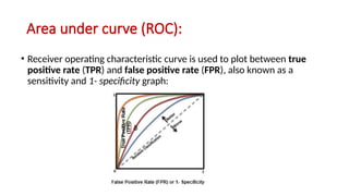 Area under curve (ROC):
• Receiver operating characteristic curve is used to plot between true
positive rate (TPR) and false positive rate (FPR), also known as a
sensitivity and 1- specificity graph:
 