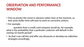 OBSERVATION AND PERFORMANCE
WINDOW:
• Tries to predict the event in advance rather than at the moment, so
that some buffer time will exist to work on corrective actions.
• For example,
question from a credit card company would be, for example,
what is the probability that a particular customer will default in the
coming 12-month period?
• So that I can call him and offer any discounts or develop my collection
strategies accordingly.
 