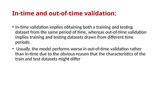 In-time and out-of-time validation:
• In-time validation implies obtaining both a training and testing
dataset from the same period of time, whereas out-of-time validation
implies training and testing datasets drawn from different time
periods.
• Usually, the model performs worse in out-of-time validation rather
than in-time due to the obvious reason that the characteristics of the
train and test datasets might differ
 