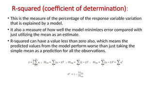 R-squared (coefficient of determination):
• This is the measure of the percentage of the response variable variation
that is explained by a model.
• It also a measure of how well the model minimizes error compared with
just utilizing the mean as an estimate.
• R-squared can have a value less than zero also, which means the
predicted values from the model perform worse than just taking the
simple mean as a prediction for all the observations.
 