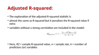Adjusted R-squared:
• The explanation of the adjusted R-squared statistic is
• almost the same as R-squared but it penalizes the R-squared value if
extra
• variables without a strong correlation are included in the model:
• Here, R2 = sample R-squared value, n = sample size, k = number of
predictors (or) variables
 