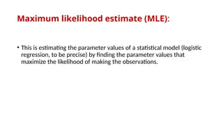 Maximum likelihood estimate (MLE):
• This is estimating the parameter values of a statistical model (logistic
regression, to be precise) by finding the parameter values that
maximize the likelihood of making the observations.
 