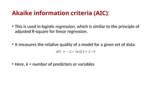 Akaike information criteria (AIC):
• This is used in logistic regression, which is similar to the principle of
adjusted R-square for linear regression.
• It measures the relative quality of a model for a given set of data:
• Here, k = number of predictors or variables
 