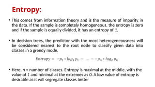 Entropy:
• This comes from information theory and is the measure of impurity in
the data. If the sample is completely homogeneous, the entropy is zero
and if the sample is equally divided, it has an entropy of 1.
• In decision trees, the predictor with the most heterogeneousness will
be considered nearest to the root node to classify given data into
classes in a greedy mode.
• Here, n = number of classes. Entropy is maximal at the middle, with the
value of 1 and minimal at the extremes as 0. A low value of entropy is
desirable as it will segregate classes better
 