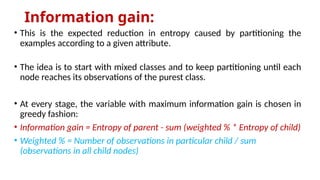Information gain:
• This is the expected reduction in entropy caused by partitioning the
examples according to a given attribute.
• The idea is to start with mixed classes and to keep partitioning until each
node reaches its observations of the purest class.
• At every stage, the variable with maximum information gain is chosen in
greedy fashion:
• Information gain = Entropy of parent - sum (weighted % * Entropy of child)
• Weighted % = Number of observations in particular child / sum
(observations in all child nodes)
 
