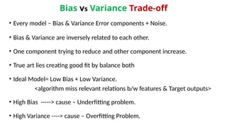 Bias vs Variance Trade-off
• Every model – Bias & Variance Error components + Noise.
• Bias & Variance are inversely related to each other.
• One component trying to reduce and other component increase.
• True art lies creating good fit by balance both
• Ideal Model= Low Bias + Low Variance.
<algorithm miss relevant relations b/w features & Target outputs>
• High Bias -----> cause – Underfitting problem.
• High Variance ----> cause – Overfitting Problem.
 