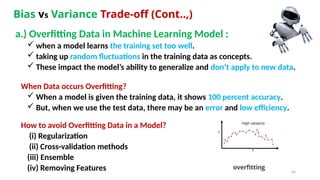 69
Bias vs Variance Trade-off (Cont..,)
a.) Overfitting Data in Machine Learning Model :
 when a model learns the training set too well.
 taking up random fluctuations in the training data as concepts.
 These impact the model’s ability to generalize and don’t apply to new data.
When Data occurs Overfitting?
 When a model is given the training data, it shows 100 percent accuracy.
 But, when we use the test data, there may be an error and low efficiency.
How to avoid Overfitting Data in a Model?
(i) Regularization
(ii) Cross-validation methods
(iii) Ensemble
(iv) Removing Features
 