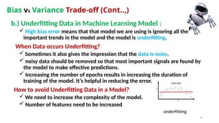 70
Bias vs Variance Trade-off (Cont..,)
b.) Underfitting Data in Machine Learning Model :
 High bias error means that that model we are using is ignoring all the
important trends in the model and the model is underfitting.
When Data occurs Underfitting?
 Sometimes it also gives the impression that the data is noisy.
 noisy data should be removed so that most important signals are found by
the model to make effective predictions.
 Increasing the number of epochs results in increasing the duration of
training of the model. It’s helpful in reducing the error.
How to avoid Underfitting Data in a Model?
 We need to increase the complexity of the model.
 Number of features need to be increased
 
