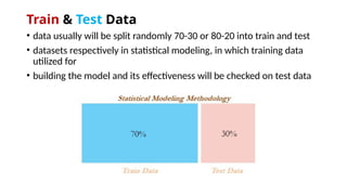 Train & Test Data
• data usually will be split randomly 70-30 or 80-20 into train and test
• datasets respectively in statistical modeling, in which training data
utilized for
• building the model and its effectiveness will be checked on test data
 
