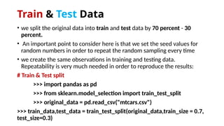 Train & Test Data
• we split the original data into train and test data by 70 percent - 30
percent.
• An important point to consider here is that we set the seed values for
random numbers in order to repeat the random sampling every time
• we create the same observations in training and testing data.
Repeatability is very much needed in order to reproduce the results:
# Train & Test split
>>> import pandas as pd
>>> from sklearn.model_selection import train_test_split
>>> original_data = pd.read_csv("mtcars.csv")
>>> train_data,test_data = train_test_split(original_data,train_size = 0.7,
test_size=0.3)
 