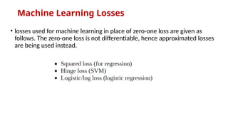 Machine Learning Losses
• losses used for machine learning in place of zero-one loss are given as
follows. The zero-one loss is not differentiable, hence approximated losses
are being used instead.
 