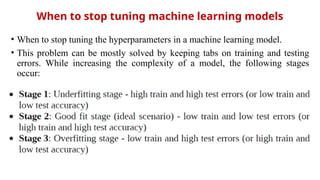 When to stop tuning machine learning models
• When to stop tuning the hyperparameters in a machine learning model.
• This problem can be mostly solved by keeping tabs on training and testing
errors. While increasing the complexity of a model, the following stages
occur:
 
