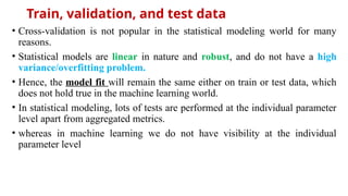 Train, validation, and test data
• Cross-validation is not popular in the statistical modeling world for many
reasons.
• Statistical models are linear in nature and robust, and do not have a high
variance/overfitting problem.
• Hence, the model fit will remain the same either on train or test data, which
does not hold true in the machine learning world.
• In statistical modeling, lots of tests are performed at the individual parameter
level apart from aggregated metrics.
• whereas in machine learning we do not have visibility at the individual
parameter level
 