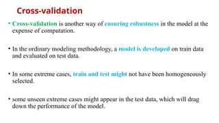 Cross-validation
• Cross-validation is another way of ensuring robustness in the model at the
expense of computation.
• In the ordinary modeling methodology, a model is developed on train data
and evaluated on test data.
• In some extreme cases, train and test might not have been homogeneously
selected.
• some unseen extreme cases might appear in the test data, which will drag
down the performance of the model.
 