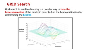 GRID Search
• Grid search in machine learning is a popular way to tune the
hyperparameters of the model in order to find the best combination for
determining the best fit.
 