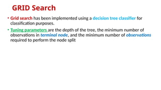 GRID Search
• Grid search has been implemented using a decision tree classifier for
classification purposes.
• Tuning parameters are the depth of the tree, the minimum number of
observations in terminal node, and the minimum number of observations
required to perform the node split
 