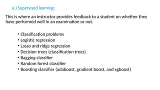 a.) Supervised learning:
This is where an instructor provides feedback to a student on whether they
have performed well in an examination or not.
• Classification problems
• Logistic regression
• Lasso and ridge regression
• Decision trees (classification trees)
• Bagging classifier
• Random forest classifier
• Boosting classifier (adaboost, gradient boost, and xgboost)
 