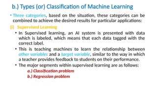 b.) Types (or) Classification of Machine Learning
• Three categories, based on the situation, these categories can be
combined to achieve the desired results for particular applications:
(i) Supervised Learning
• In Supervised learning, an AI system is presented with data
which is labeled, which means that each data tagged with the
correct label.
• This is teaching machines to learn the relationship between
other variables and a target variable, similar to the way in which
a teacher provides feedback to students on their performance.
• The major segments within supervised learning are as follows:
a.) Classification problem
b.) Regression problem
 