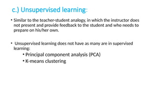 c.) Unsupervised learning:
• Similar to the teacher-student analogy, in which the instructor does
not present and provide feedback to the student and who needs to
prepare on his/her own.
• Unsupervised learning does not have as many are in supervised
learning:
• Principal component analysis (PCA)
• K-means clustering
 