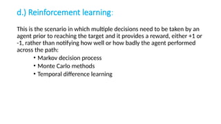 d.) Reinforcement learning:
This is the scenario in which multiple decisions need to be taken by an
agent prior to reaching the target and it provides a reward, either +1 or
-1, rather than notifying how well or how badly the agent performed
across the path:
• Markov decision process
• Monte Carlo methods
• Temporal difference learning
 
