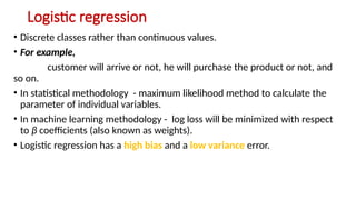 Logistic regression
• Discrete classes rather than continuous values.
• For example,
customer will arrive or not, he will purchase the product or not, and
so on.
• In statistical methodology - maximum likelihood method to calculate the
parameter of individual variables.
• In machine learning methodology - log loss will be minimized with respect
to β coefficients (also known as weights).
• Logistic regression has a high bias and a low variance error.
 