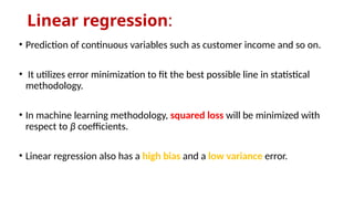 Linear regression:
• Prediction of continuous variables such as customer income and so on.
• It utilizes error minimization to fit the best possible line in statistical
methodology.
• In machine learning methodology, squared loss will be minimized with
respect to β coefficients.
• Linear regression also has a high bias and a low variance error.
 