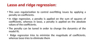 Lasso and ridge regression:
• This uses regularization to control overfitting issues by applying a
penalty on coefficients.
• In ridge regression, a penalty is applied on the sum of squares of
coefficients, whereas in lasso, a penalty is applied on the absolute
values of the coefficients.
• The penalty can be tuned in order to change the dynamics of the
model fit.
• Ridge regression tries to minimize the magnitude of coefficients,
whereas lasso tries to eliminate them
 