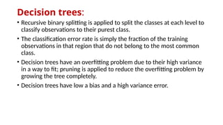 Decision trees:
• Recursive binary splitting is applied to split the classes at each level to
classify observations to their purest class.
• The classification error rate is simply the fraction of the training
observations in that region that do not belong to the most common
class.
• Decision trees have an overfitting problem due to their high variance
in a way to fit; pruning is applied to reduce the overfitting problem by
growing the tree completely.
• Decision trees have low a bias and a high variance error.
 