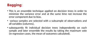 Bagging:
• This is an ensemble technique applied on decision trees in order to
minimize the variance error and at the same time not increase the
error component due to bias.
• various samples are selected with a subsample of observations and
all variables (columns),
• subsequently fit individual decision trees independently on each
sample and later ensemble the results by taking the maximum vote
(in regression cases, the mean of outcomes calculated).
 