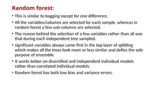Random forest:
• This is similar to bagging except for one difference.
• All the variables/columns are selected for each sample, whereas in
random forest a few sub-columns are selected.
• The reason behind the selection of a few variables rather than all was
that during each independent tree sampled.
• significant variables always came first in the top layer of splitting
which makes all the trees look more or less similar and defies the sole
purpose of ensemble
• It works better on diversified and independent individual models
rather than correlated individual models.
• Random forest has both low bias and variance errors.
 