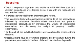 Boosting:
• This is a sequential algorithm that applies on weak classifiers such as a
decision stump (a one-level decision tree or a tree with one root node and
two terminal nodes)
• To create a strong classifier by ensembling the results.
• The algorithm starts with equal weights assigned to all the observations,
followed by subsequent iterations where more focus was given to
misclassified observations by increasing the weight of misclassified
observations and decreasing the weight of properly classified
observations.
• In the end, all the individual classifiers were combined to create a strong
classifier.
• Boosting might have an overfitting problem, but by carefully tuning the
parameters, we can obtain the best of the self machine learning model.
 