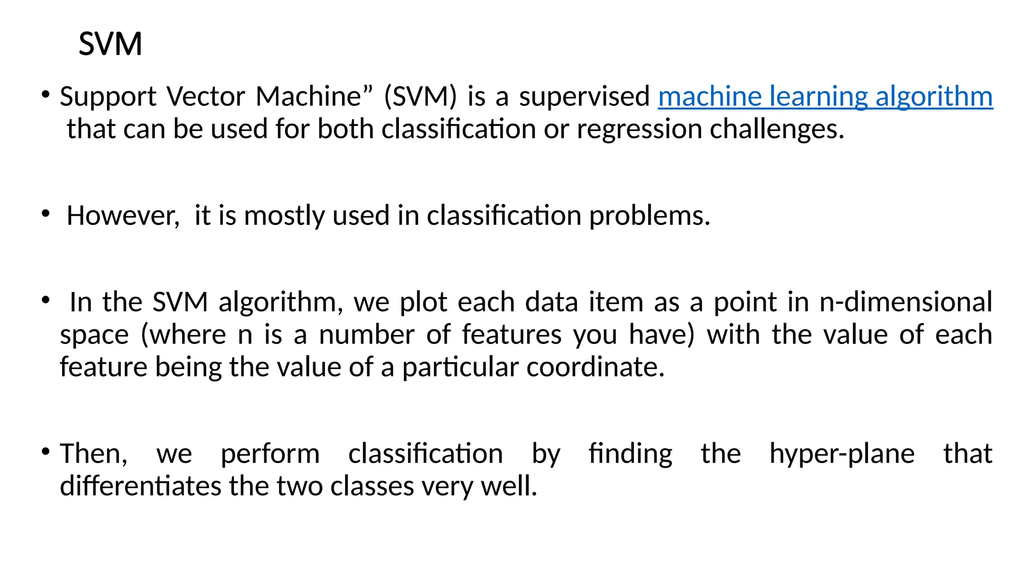 SVM
• Support Vector Machine” (SVM) is a supervised machine learning algorithm
that can be used for both classification or regression challenges.
• However, it is mostly used in classification problems.
• In the SVM algorithm, we plot each data item as a point in n-dimensional
space (where n is a number of features you have) with the value of each
feature being the value of a particular coordinate.
• Then, we perform classification by finding the hyper-plane that
differentiates the two classes very well.
 