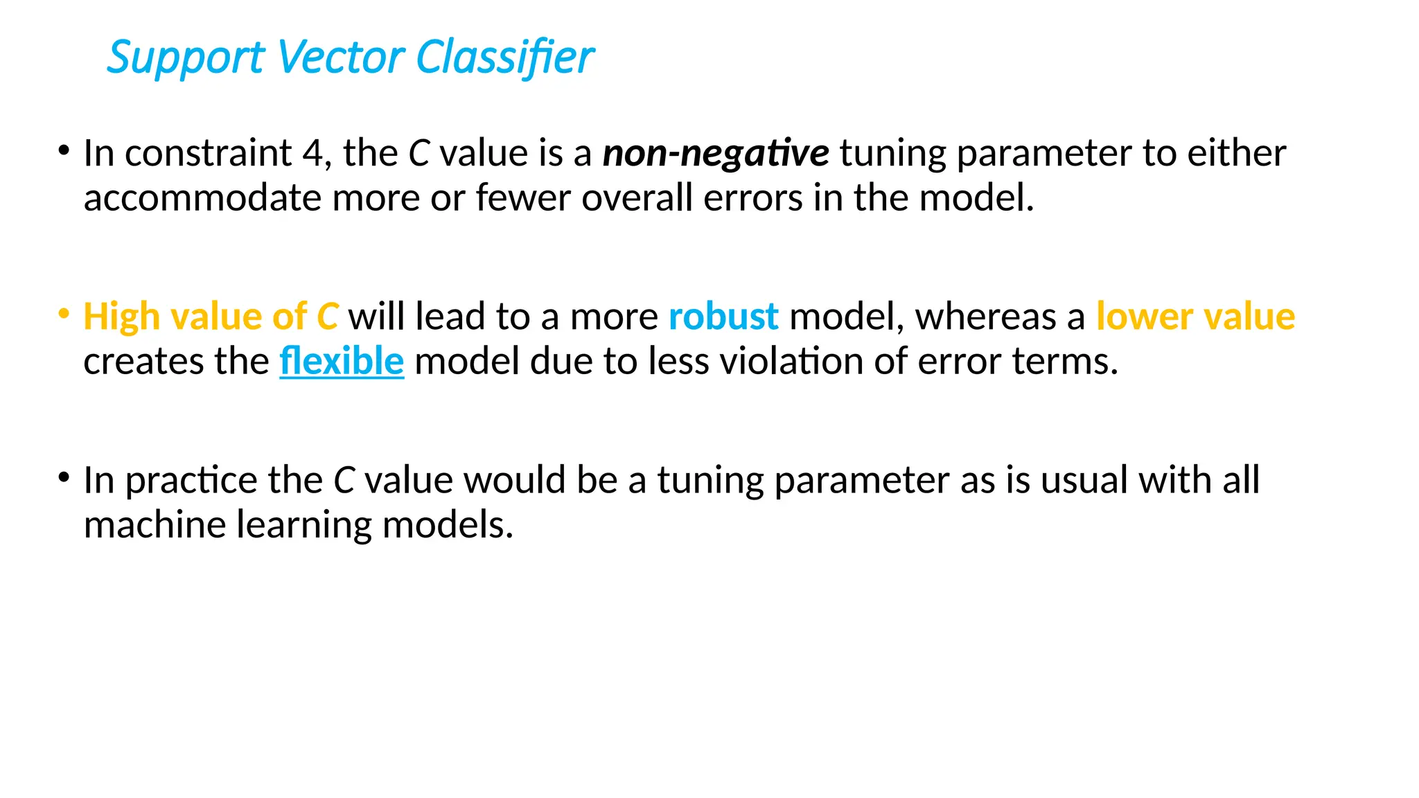 Support Vector Classifier
• In constraint 4, the C value is a non-negative tuning parameter to either
accommodate more or fewer overall errors in the model.
• High value of C will lead to a more robust model, whereas a lower value
creates the flexible model due to less violation of error terms.
• In practice the C value would be a tuning parameter as is usual with all
machine learning models.
 
