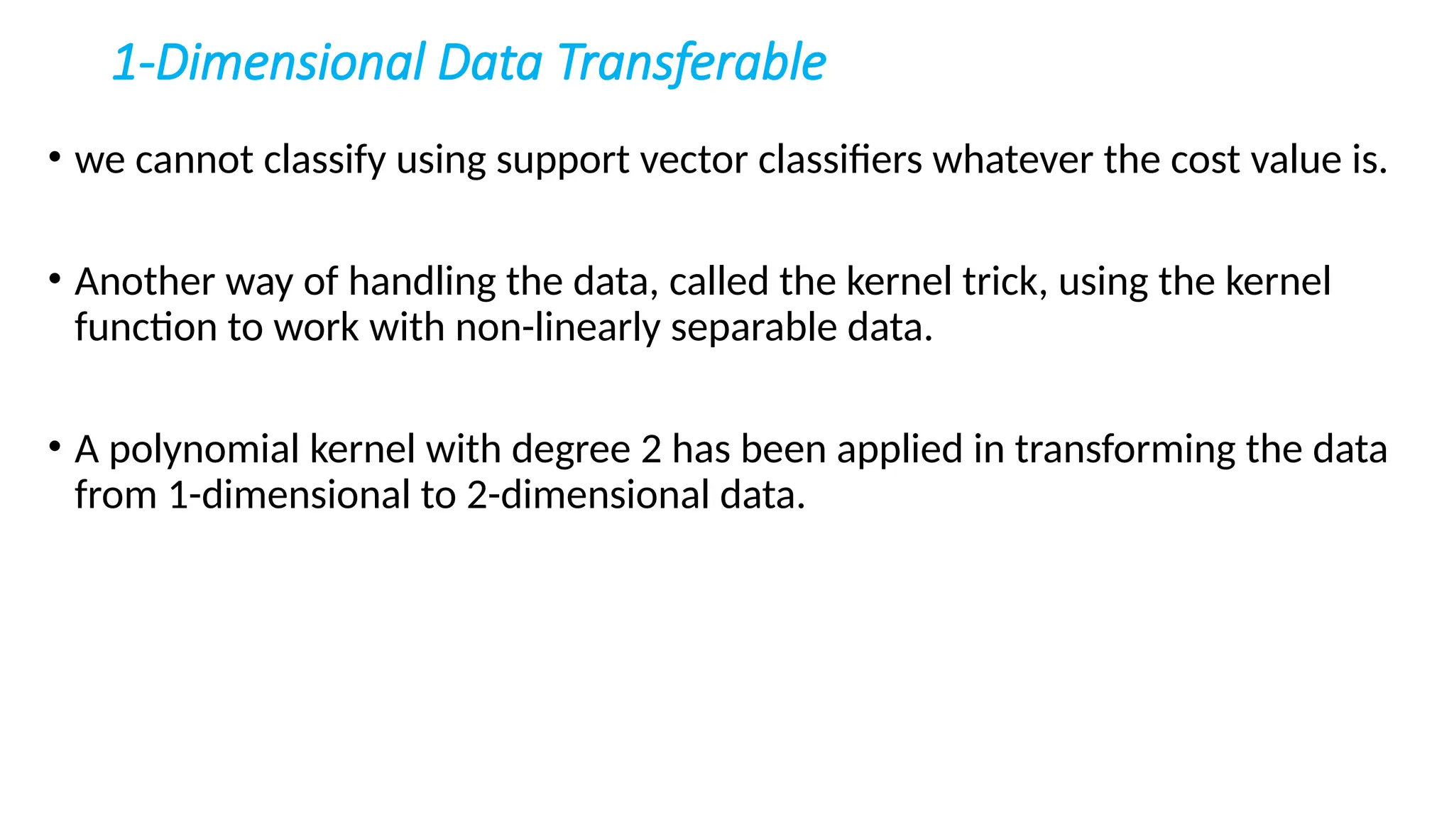 1-Dimensional Data Transferable
• we cannot classify using support vector classifiers whatever the cost value is.
• Another way of handling the data, called the kernel trick, using the kernel
function to work with non-linearly separable data.
• A polynomial kernel with degree 2 has been applied in transforming the data
from 1-dimensional to 2-dimensional data.
 