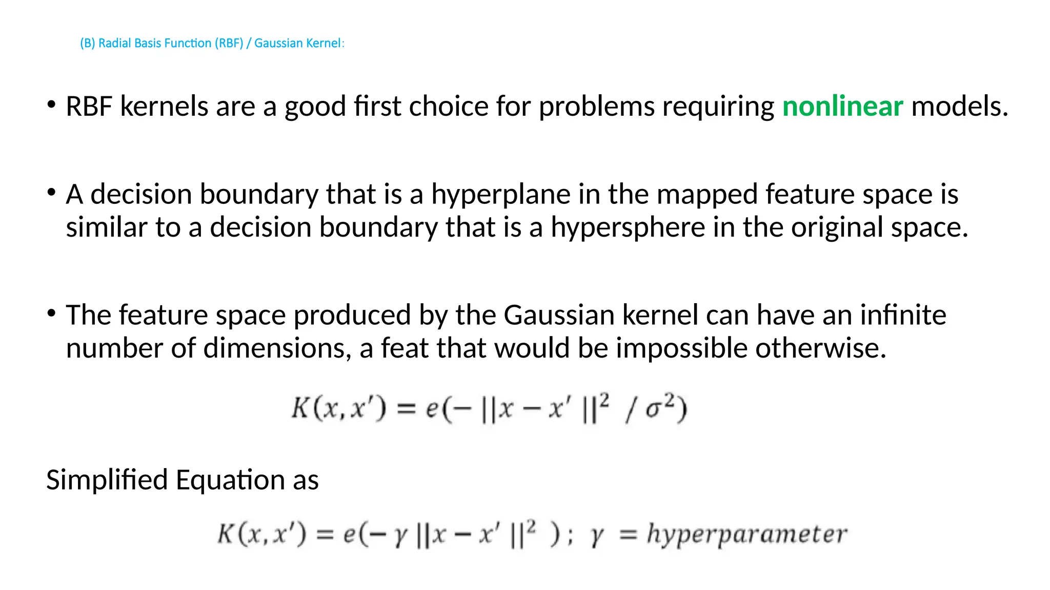 (B) Radial Basis Function (RBF) / Gaussian Kernel:
• RBF kernels are a good first choice for problems requiring nonlinear models.
• A decision boundary that is a hyperplane in the mapped feature space is
similar to a decision boundary that is a hypersphere in the original space.
• The feature space produced by the Gaussian kernel can have an infinite
number of dimensions, a feat that would be impossible otherwise.
Simplified Equation as
 