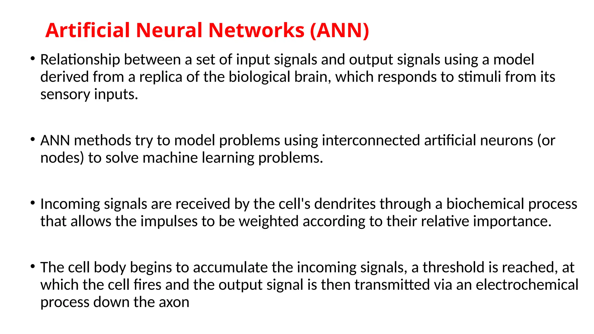 Artificial Neural Networks (ANN)
• Relationship between a set of input signals and output signals using a model
derived from a replica of the biological brain, which responds to stimuli from its
sensory inputs.
• ANN methods try to model problems using interconnected artificial neurons (or
nodes) to solve machine learning problems.
• Incoming signals are received by the cell's dendrites through a biochemical process
that allows the impulses to be weighted according to their relative importance.
• The cell body begins to accumulate the incoming signals, a threshold is reached, at
which the cell fires and the output signal is then transmitted via an electrochemical
process down the axon
 