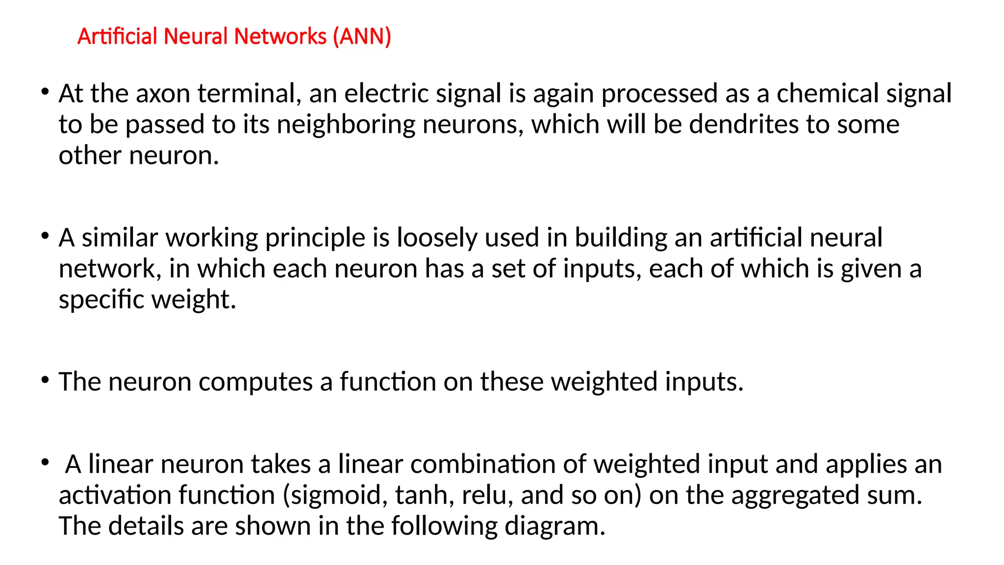 Artificial Neural Networks (ANN)
• At the axon terminal, an electric signal is again processed as a chemical signal
to be passed to its neighboring neurons, which will be dendrites to some
other neuron.
• A similar working principle is loosely used in building an artificial neural
network, in which each neuron has a set of inputs, each of which is given a
specific weight.
• The neuron computes a function on these weighted inputs.
• A linear neuron takes a linear combination of weighted input and applies an
activation function (sigmoid, tanh, relu, and so on) on the aggregated sum.
The details are shown in the following diagram.
 