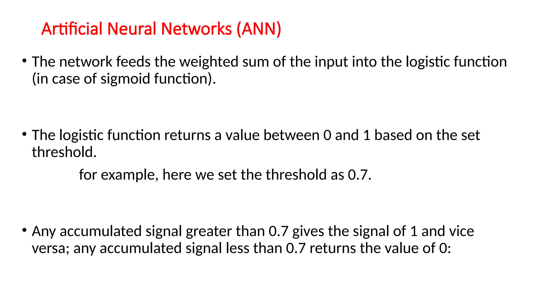 Artificial Neural Networks (ANN)
• The network feeds the weighted sum of the input into the logistic function
(in case of sigmoid function).
• The logistic function returns a value between 0 and 1 based on the set
threshold.
for example, here we set the threshold as 0.7.
• Any accumulated signal greater than 0.7 gives the signal of 1 and vice
versa; any accumulated signal less than 0.7 returns the value of 0:
 
