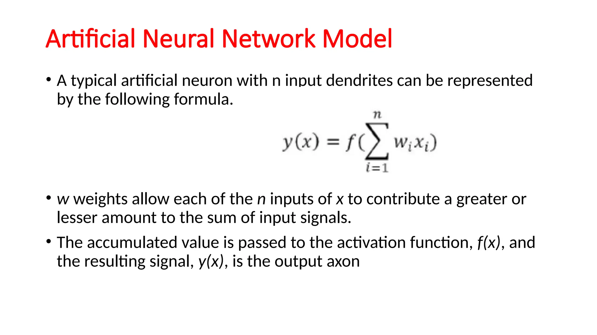 Artificial Neural Network Model
• A typical artificial neuron with n input dendrites can be represented
by the following formula.
• w weights allow each of the n inputs of x to contribute a greater or
lesser amount to the sum of input signals.
• The accumulated value is passed to the activation function, f(x), and
the resulting signal, y(x), is the output axon
 