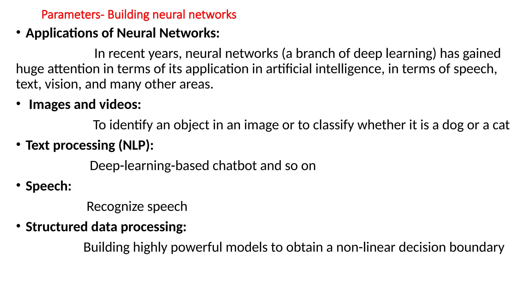 Parameters- Building neural networks
• Applications of Neural Networks:
In recent years, neural networks (a branch of deep learning) has gained
huge attention in terms of its application in artificial intelligence, in terms of speech,
text, vision, and many other areas.
• Images and videos:
To identify an object in an image or to classify whether it is a dog or a cat
• Text processing (NLP):
Deep-learning-based chatbot and so on
• Speech:
Recognize speech
• Structured data processing:
Building highly powerful models to obtain a non-linear decision boundary
 