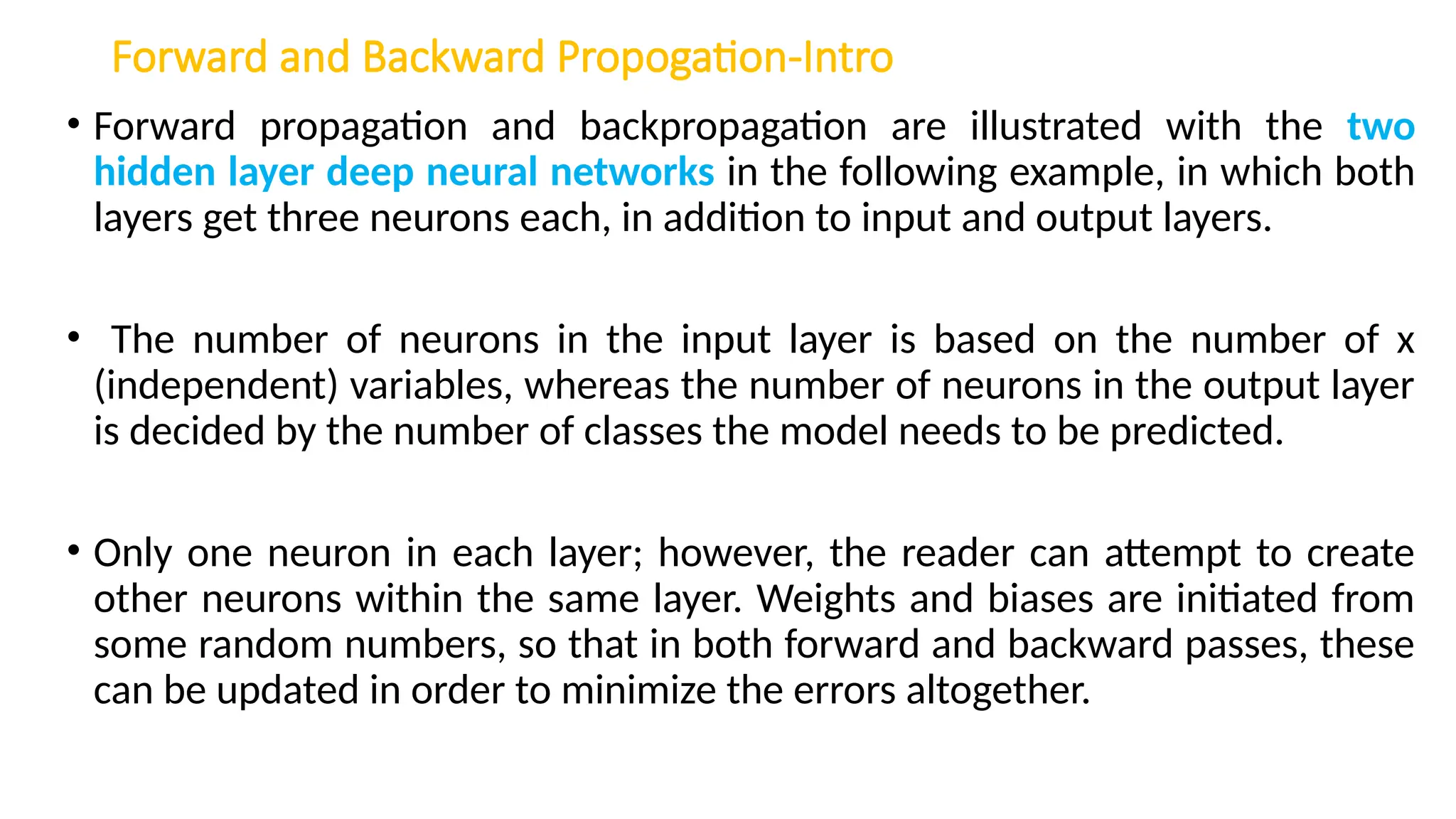 Forward and Backward Propogation-Intro
• Forward propagation and backpropagation are illustrated with the two
hidden layer deep neural networks in the following example, in which both
layers get three neurons each, in addition to input and output layers.
• The number of neurons in the input layer is based on the number of x
(independent) variables, whereas the number of neurons in the output layer
is decided by the number of classes the model needs to be predicted.
• Only one neuron in each layer; however, the reader can attempt to create
other neurons within the same layer. Weights and biases are initiated from
some random numbers, so that in both forward and backward passes, these
can be updated in order to minimize the errors altogether.
 