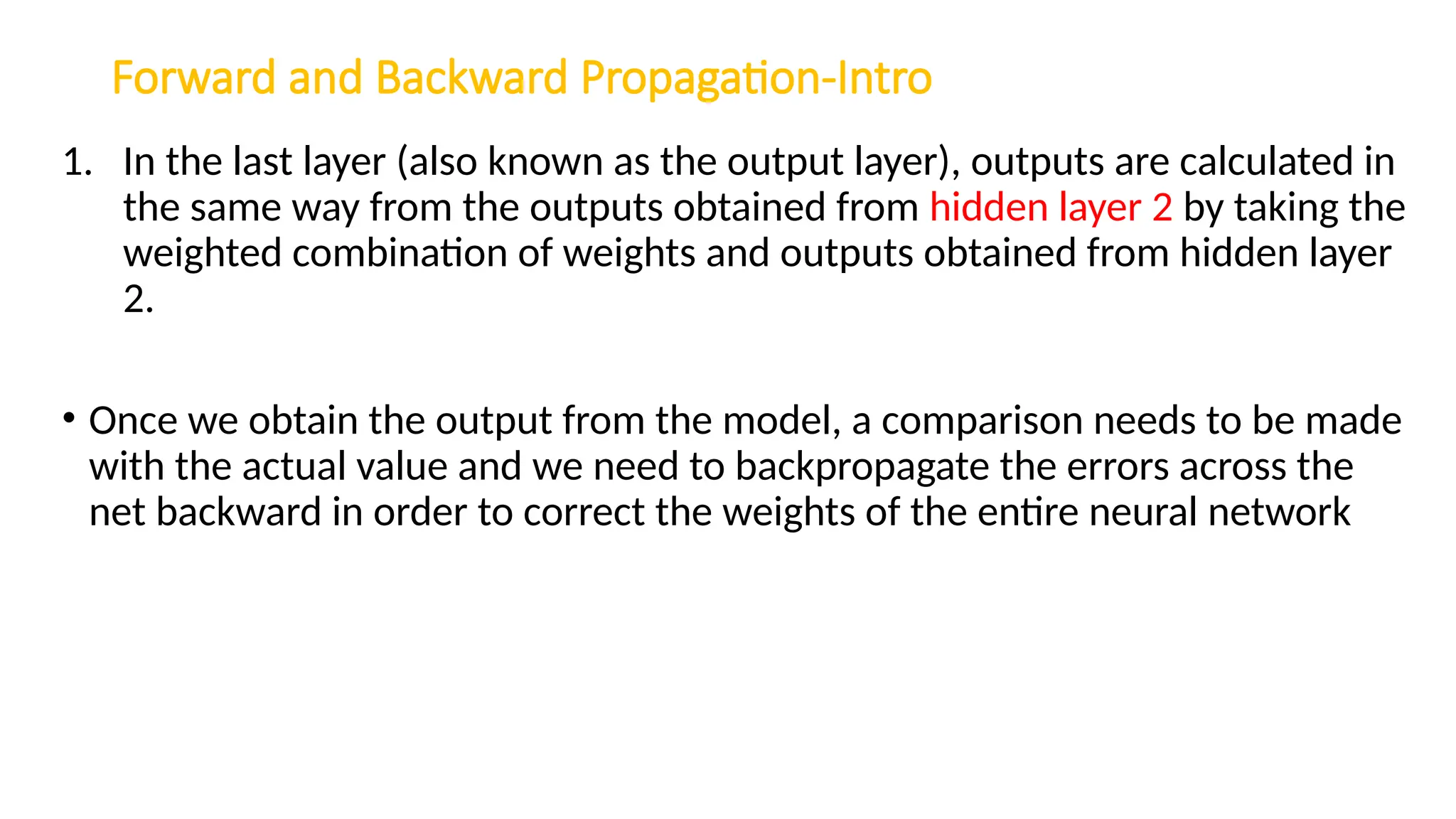 Forward and Backward Propagation-Intro
1. In the last layer (also known as the output layer), outputs are calculated in
the same way from the outputs obtained from hidden layer 2 by taking the
weighted combination of weights and outputs obtained from hidden layer
2.
• Once we obtain the output from the model, a comparison needs to be made
with the actual value and we need to backpropagate the errors across the
net backward in order to correct the weights of the entire neural network
 
