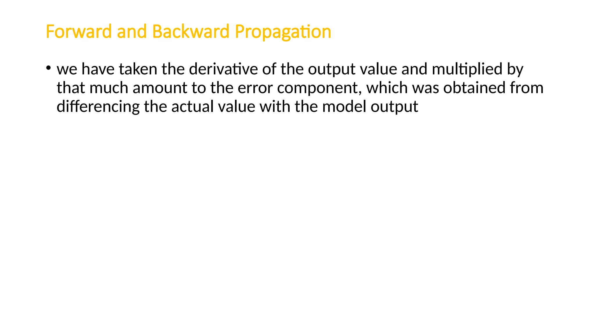 Forward and Backward Propagation
• we have taken the derivative of the output value and multiplied by
that much amount to the error component, which was obtained from
differencing the actual value with the model output
 